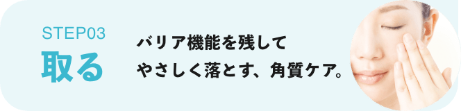 STEP03 取る：バリア機能を残してやさしく落とす、角質ケア。